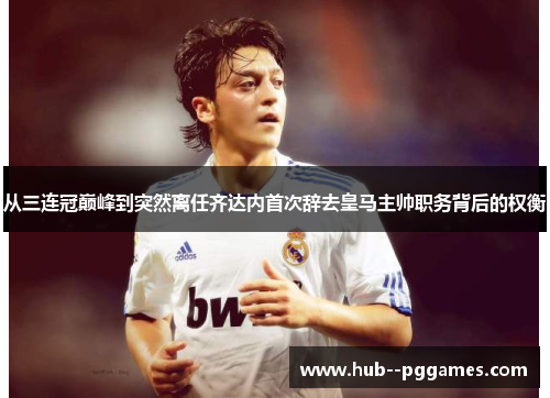 从三连冠巅峰到突然离任齐达内首次辞去皇马主帅职务背后的权衡
