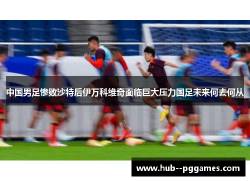 中国男足惨败沙特后伊万科维奇面临巨大压力国足未来何去何从